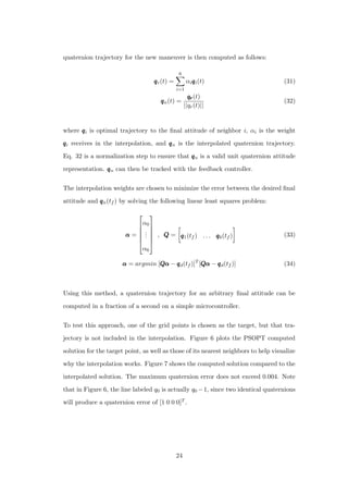quaternion trajectory for the new maneuver is then computed as follows:
qqqr(t) =
6
i=1
αiqqqi(t) (31)
qqqn(t) =
qrqrqr(t)
||qr(t)||
(32)
where qqqi is optimal trajectory to the ﬁnal attitude of neighbor i, αi is the weight
qqqi receives in the interpolation, and qqqn is the interpolated quaternion trajectory.
Eq. 32 is a normalization step to ensure that qqqn is a valid unit quaternion attitude
representation. qqqn can then be tracked with the feedback controller.
The interpolation weights are chosen to minimize the error between the desired ﬁnal
attitude and qqqn(tf ) by solving the following linear least squares problem:
ααα =






α0
...
α6






, QQQ = qqq1(tf ) . . . qqq6(tf ) (33)
ααα = argmin [QQQααα − qqqd(tf )]T
[QQQααα − qqqd(tf )] (34)
Using this method, a quaternion trajectory for an arbitrary ﬁnal attitude can be
computed in a fraction of a second on a simple microcontroller.
To test this approach, one of the grid points is chosen as the target, but that tra-
jectory is not included in the interpolation. Figure 6 plots the PSOPT computed
solution for the target point, as well as those of its nearest neighbors to help visualize
why the interpolation works. Figure 7 shows the computed solution compared to the
interpolated solution. The maximum quaternion error does not exceed 0.004. Note
that in Figure 6, the line labeled q0 is actually q0 −1, since two identical quaternions
will produce a quaternion error of [1 0 0 0]T .
24
 