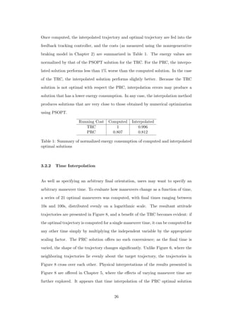 Once computed, the interpolated trajectory and optimal trajectory are fed into the
feedback tracking controller, and the costs (as measured using the nonregenerative
braking model in Chapter 2) are summarized in Table 1. The energy values are
normalized by that of the PSOPT solution for the TRC. For the PRC, the interpo-
lated solution performs less than 1% worse than the computed solution. In the case
of the TRC, the interpolated solution performs slightly better. Because the TRC
solution is not optimal with respect the PRC, interpolation errors may produce a
solution that has a lower energy consumption. In any case, the interpolation method
produces solutions that are very close to those obtained by numerical optimization
using PSOPT.
Running Cost Computed Interpolated
TRC 1 0.996
PRC 0.807 0.812
Table 1: Summary of normalized energy consumption of computed and interpolated
optimal solutions
3.2.2 Time Interpolation
As well as specifying an arbitrary ﬁnal orientation, users may want to specify an
arbitrary maneuver time. To evaluate how maneuvers change as a function of time,
a series of 21 optimal maneuvers was computed, with ﬁnal times ranging between
10s and 100s, distributed evenly on a logarithmic scale. The resultant attitude
trajectories are presented in Figure 8, and a beneﬁt of the TRC becomes evident: if
the optimal trajectory is computed for a single maneuver time, it can be computed for
any other time simply by multiplying the independent variable by the appropriate
scaling factor. The PRC solution oﬀers no such convenience; as the ﬁnal time is
varied, the shape of the trajectory changes signiﬁcantly. Unlike Figure 6, where the
neighboring trajectories lie evenly about the target trajectory, the trajectories in
Figure 8 cross over each other. Physical interpretations of the results presented in
Figure 8 are oﬀered in Chapter 5, where the eﬀects of varying maneuver time are
further explored. It appears that time interpolation of the PRC optimal solution
26
 