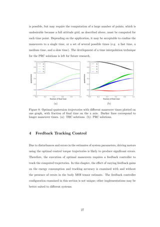 is possible, but may require the computation of a large number of points, which is
undesirable because a full attitude grid, as described above, must be computed for
each time point. Depending on the application, it may be acceptable to conﬁne the
maneuvers to a single time, or a set of several possible times (e.g. a fast time, a
medium time, and a slow time). The development of a time interpolation technique
for the PRC solutions is left for future research.
0.0 0.2 0.4 0.6 0.8 1.0
fraction of ﬁnal time
−0.2
0.0
0.2
0.4
0.6
0.8
1.0
quaternion
q0
q1
q2
q3
(a)
0.0 0.2 0.4 0.6 0.8 1.0
fraction of ﬁnal time
−0.2
0.0
0.2
0.4
0.6
0.8
1.0
quaternion
q0
q1
q2
q3
(b)
Figure 8: Optimal quaternion trajectories with diﬀerent maneuver times plotted on
one graph, with fraction of ﬁnal time on the x axis. Darker lines correspond to
longer maneuver times. (a): TRC solutions. (b): PRC solutions.
4 Feedback Tracking Control
Due to disturbances and errors in the estimates of system parameters, driving motors
using the optimal control torque trajectories is likely to produce signiﬁcant errors.
Therefore, the execution of optimal maneuvers requires a feedback controller to
track the computed trajectories. In this chapter, the eﬀect of varying feedback gains
on the energy consumption and tracking accuracy is examined with and without
the presence of errors in the body MOI tensor estimate. The feedback controller
conﬁguration examined in this section is not unique; other implementations may be
better suited to diﬀerent systems.
27
 