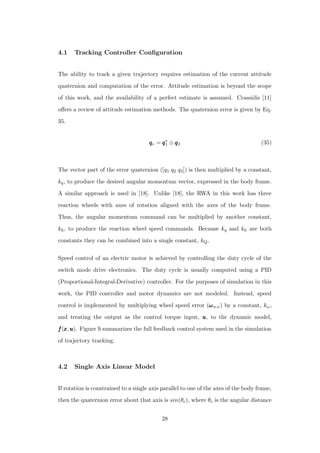 4.1 Tracking Controller Conﬁguration
The ability to track a given trajectory requires estimation of the current attitude
quaternion and computation of the error. Attitude estimation is beyond the scope
of this work, and the availability of a perfect estimate is assumed. Crassidis [11]
oﬀers a review of attitude estimation methods. The quaternion error is given by Eq.
35.
qqqe = qqq∗
1 ⊗ qqq2 (35)
The vector part of the error quaternion ([q1 q2 q3]) is then multiplied by a constant,
kq, to produce the desired angular momentum vector, expressed in the body frame.
A similar approach is used in [18]. Unlike [18], the RWA in this work has three
reaction wheels with axes of rotation aligned with the axes of the body frame.
Thus, the angular momentum command can be multiplied by another constant,
kh, to produce the reaction wheel speed commands. Because kq and kh are both
constants they can be combined into a single constant, kQ.
Speed control of an electric motor is achieved by controlling the duty cycle of the
switch mode drive electronics. The duty cycle is usually computed using a PID
(Proportional-Integral-Derivative) controller. For the purposes of simulation in this
work, the PID controller and motor dynamics are not modeled. Instead, speed
control is implemented by multiplying wheel speed error (ωωωw,e) by a constant, kω,
and treating the output as the control torque input, uuu, to the dynamic model,
fff(xxx,uuu). Figure 9 summarizes the full feedback control system used in the simulation
of trajectory tracking.
4.2 Single Axis Linear Model
If rotation is constrained to a single axis parallel to one of the axes of the body frame,
then the quaternion error about that axis is sin(θe), where θe is the angular distance
28
 