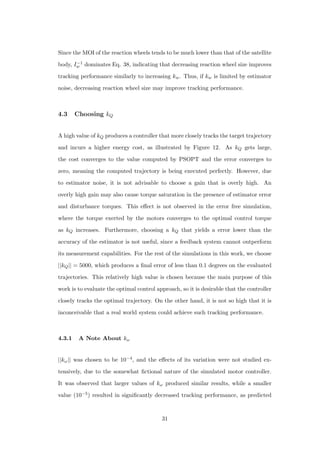 Since the MOI of the reaction wheels tends to be much lower than that of the satellite
body, I−1
w dominates Eq. 38, indicating that decreasing reaction wheel size improves
tracking performance similarly to increasing kw. Thus, if kw is limited by estimator
noise, decreasing reaction wheel size may improve tracking performance.
4.3 Choosing kQ
A high value of kQ produces a controller that more closely tracks the target trajectory
and incurs a higher energy cost, as illustrated by Figure 12. As kQ gets large,
the cost converges to the value computed by PSOPT and the error converges to
zero, meaning the computed trajectory is being executed perfectly. However, due
to estimator noise, it is not advisable to choose a gain that is overly high. An
overly high gain may also cause torque saturation in the presence of estimator error
and disturbance torques. This eﬀect is not observed in the error free simulation,
where the torque exerted by the motors converges to the optimal control torque
as kQ increases. Furthermore, choosing a kQ that yields a error lower than the
accuracy of the estimator is not useful, since a feedback system cannot outperform
its measurement capabilities. For the rest of the simulations in this work, we choose
||kQ|| = 5000, which produces a ﬁnal error of less than 0.1 degrees on the evaluated
trajectories. This relatively high value is chosen because the main purpose of this
work is to evaluate the optimal control approach, so it is desirable that the controller
closely tracks the optimal trajectory. On the other hand, it is not so high that it is
inconceivable that a real world system could achieve such tracking performance.
4.3.1 A Note About kω
||kω|| was chosen to be 10−4, and the eﬀects of its variation were not studied ex-
tensively, due to the somewhat ﬁctional nature of the simulated motor controller.
It was observed that larger values of kω produced similar results, while a smaller
value (10−5) resulted in signiﬁcantly decreased tracking performance, as predicted
31
 