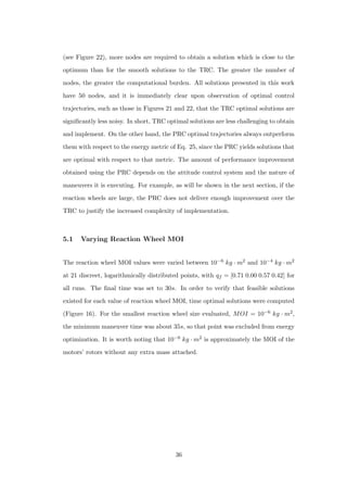 (see Figure 22), more nodes are required to obtain a solution which is close to the
optimum than for the smooth solutions to the TRC. The greater the number of
nodes, the greater the computational burden. All solutions presented in this work
have 50 nodes, and it is immediately clear upon observation of optimal control
trajectories, such as those in Figures 21 and 22, that the TRC optimal solutions are
signiﬁcantly less noisy. In short, TRC optimal solutions are less challenging to obtain
and implement. On the other hand, the PRC optimal trajectories always outperform
them with respect to the energy metric of Eq. 25, since the PRC yields solutions that
are optimal with respect to that metric. The amount of performance improvement
obtained using the PRC depends on the attitude control system and the nature of
maneuvers it is executing. For example, as will be shown in the next section, if the
reaction wheels are large, the PRC does not deliver enough improvement over the
TRC to justify the increased complexity of implementation.
5.1 Varying Reaction Wheel MOI
The reaction wheel MOI values were varied between 10−6 kg · m2 and 10−4 kg · m2
at 21 discreet, logarithmically distributed points, with qf = [0.71 0.00 0.57 0.42] for
all runs. The ﬁnal time was set to 30s. In order to verify that feasible solutions
existed for each value of reaction wheel MOI, time optimal solutions were computed
(Figure 16). For the smallest reaction wheel size evaluated, MOI = 10−6 kg · m2,
the minimum maneuver time was about 35s, so that point was excluded from energy
optimization. It is worth noting that 10−6 kg · m2 is approximately the MOI of the
motors’ rotors without any extra mass attached.
36
 