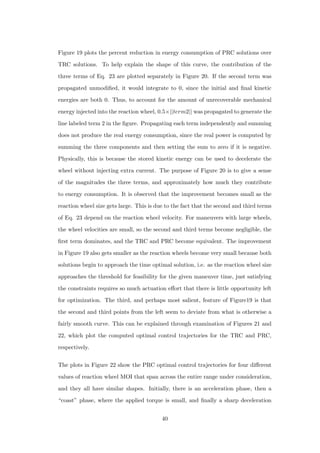 Figure 19 plots the percent reduction in energy consumption of PRC solutions over
TRC solutions. To help explain the shape of this curve, the contribution of the
three terms of Eq. 23 are plotted separately in Figure 20. If the second term was
propagated unmodiﬁed, it would integrate to 0, since the initial and ﬁnal kinetic
energies are both 0. Thus, to account for the amount of unrecoverable mechanical
energy injected into the reaction wheel, 0.5×||term2|| was propagated to generate the
line labeled term 2 in the ﬁgure. Propagating each term independently and summing
does not produce the real energy consumption, since the real power is computed by
summing the three components and then setting the sum to zero if it is negative.
Physically, this is because the stored kinetic energy can be used to decelerate the
wheel without injecting extra current. The purpose of Figure 20 is to give a sense
of the magnitudes the three terms, and approximately how much they contribute
to energy consumption. It is observed that the improvement becomes small as the
reaction wheel size gets large. This is due to the fact that the second and third terms
of Eq. 23 depend on the reaction wheel velocity. For maneuvers with large wheels,
the wheel velocities are small, so the second and third terms become negligible, the
ﬁrst term dominates, and the TRC and PRC become equivalent. The improvement
in Figure 19 also gets smaller as the reaction wheels become very small because both
solutions begin to approach the time optimal solution, i.e. as the reaction wheel size
approaches the threshold for feasibility for the given maneuver time, just satisfying
the constraints requires so much actuation eﬀort that there is little opportunity left
for optimization. The third, and perhaps most salient, feature of Figure19 is that
the second and third points from the left seem to deviate from what is otherwise a
fairly smooth curve. This can be explained through examination of Figures 21 and
22, which plot the computed optimal control trajectories for the TRC and PRC,
respectively.
The plots in Figure 22 show the PRC optimal control trajectories for four diﬀerent
values of reaction wheel MOI that span across the entire range under consideration,
and they all have similar shapes. Initially, there is an acceleration phase, then a
“coast” phase, where the applied torque is small, and ﬁnally a sharp deceleration
40
 
