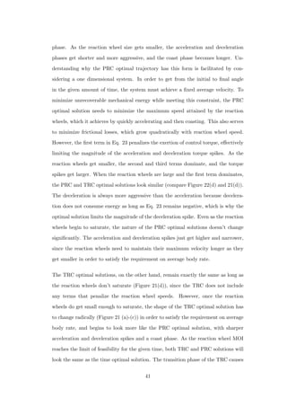phase. As the reaction wheel size gets smaller, the acceleration and deceleration
phases get shorter and more aggressive, and the coast phase becomes longer. Un-
derstanding why the PRC optimal trajectory has this form is facilitated by con-
sidering a one dimensional system. In order to get from the initial to ﬁnal angle
in the given amount of time, the system must achieve a ﬁxed average velocity. To
minimize unrecoverable mechanical energy while meeting this constraint, the PRC
optimal solution needs to minimize the maximum speed attained by the reaction
wheels, which it achieves by quickly accelerating and then coasting. This also serves
to minimize frictional losses, which grow quadratically with reaction wheel speed.
However, the ﬁrst term in Eq. 23 penalizes the exertion of control torque, eﬀectively
limiting the magnitude of the acceleration and deceleration torque spikes. As the
reaction wheels get smaller, the second and third terms dominate, and the torque
spikes get larger. When the reaction wheels are large and the ﬁrst term dominates,
the PRC and TRC optimal solutions look similar (compare Figure 22(d) and 21(d)).
The deceleration is always more aggressive than the acceleration because decelera-
tion does not consume energy as long as Eq. 23 remains negative, which is why the
optimal solution limits the magnitude of the deceleration spike. Even as the reaction
wheels begin to saturate, the nature of the PRC optimal solutions doesn’t change
signiﬁcantly. The acceleration and deceleration spikes just get higher and narrower,
since the reaction wheels need to maintain their maximum velocity longer as they
get smaller in order to satisfy the requirement on average body rate.
The TRC optimal solutions, on the other hand, remain exactly the same as long as
the reaction wheels don’t saturate (Figure 21(d)), since the TRC does not include
any terms that penalize the reaction wheel speeds. However, once the reaction
wheels do get small enough to saturate, the shape of the TRC optimal solution has
to change radically (Figure 21 (a)-(c)) in order to satisfy the requirement on average
body rate, and begins to look more like the PRC optimal solution, with sharper
acceleration and deceleration spikes and a coast phase. As the reaction wheel MOI
reaches the limit of feasibility for the given time, both TRC and PRC solutions will
look the same as the time optimal solution. The transition phase of the TRC causes
41
 