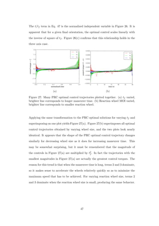 The t/tf term in Eq. 47 is the normalized independent variable in Figure 26. It is
apparent that for a given ﬁnal orientation, the optimal control scales linearly with
the inverse of square of tf . Figure 26(c) conﬁrms that this relationship holds in the
three axis case.
0.0 0.2 0.4 0.6 0.8 1.0
normalized time
−1.5
−1.0
−0.5
0.0
0.5
1.0
1.5
2.0
controltorque×t2
f
u1
u2
u3
(a)
0 5 10 15 20 25 30
time (s)
−0.0015
−0.0010
−0.0005
0.0000
0.0005
0.0010
0.0015
0.0020
0.0025
controltorque(N·m)
u1
u2
u3
(b)
Figure 27: Many PRC optimal control trajectories plotted together. (a) tf varied,
brighter line corresponds to longer maneuver time. (b) Reaction wheel MOI varied,
brighter line corresponds to smaller reaction wheel.
Applying the same transformation to the PRC optimal solutions for varying tf and
superimposing on one plot yields Figure 27(a). Figure 27(b) superimposes all optimal
control trajectories obtained by varying wheel size, and the two plots look nearly
identical. It appears that the shape of the PRC optimal control trajectory changes
similarly for decreasing wheel size as it does for increasing maneuver time. This
may be somewhat surprising, but it must be remembered that the magnitude of
the controls in Figure 27(a) are multiplied by t2
f . In fact the trajectories with the
smallest magnitudes in Figure 27(a) are actually the greatest control torques. The
reason for this trend is that when the maneuver time is long, terms 2 and 3 dominate,
so it makes sense to accelerate the wheels relatively quickly so as to minimize the
maximum speed that has to be achieved. For varying reaction wheel size, terms 2
and 3 dominate when the reaction wheel size is small, producing the same behavior.
47
 