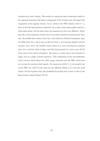 therefore the y and z wheels. This results in a maneuver that is somewhat similar to
the eigenaxis maneuver; the larger a component of the rotation axis, the larger that
component of the angular velocity. In (c), which is the TRC solution with θ = π,
more or less the same pattern is observed: the y and z wheels spin quickly and the x
wheel spins slowly. On the other hand, the maneuver in (d) is very diﬀerent. Notice
that the y axis component of body rate is very small. Instead of rotating about the y
axis, the satellite ﬁrst rotates about the z axis (which is relatively inexpensive since
the MOI about the z axis is low) so that the body x axis becomes aligned with the
inertial y axis. Next, the satellite rotates about its x axis, incurring low penalties
since the x reaction wheel is large, and then back around its z axis to put all the
body axes in the correct orientation. Of course, in reality this is not executed in
stages, but as a single, smooth maneuver. This exploitation of the non-uniformity
of the reaction wheels allows for a 50% energy reduction over the TRC, which does
not account for reaction wheel speeds. For maneuvers with θ ≤ π
2 , the growth rate
of the PRC cost with θ is the same for the diﬀerent wheels as it is for the small
wheels, but for θ greater than this threshold the growth rate is close to that of the
large reaction wheels (Figure 32 (b)).
52
 