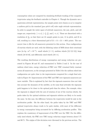 consumption values are computed by simulating feedback tracking of the computed
trajectories using the feedback controller in Chapter 4. Though the dynamics use a
quaternion attitude representation, the sample points were chosen so as to comprise
a uniform grid in the standard [yaw pitch roll] euler angle attitude representation.
In order to sample the entire space of attitude maneuvers, the yaw, pitch, and roll
ranges are, respectively: [−π, π], [−π
2 , π
2 ], and [−π, π]. These are discretized with a
resolution of π
10, so that there are 21 sample points in yaw, 11 in pitch, and 21 in
roll, resulting in a three dimensional grid of 21 × 11 × 21 = 4851 points. The ma-
neuver time is 30s for all maneuvers presented in this section. Four conﬁgurations
of reaction wheels are used, with the following values of MOI about their rotational
axes (in kg · m2 × 10−5): small wheels [1 1 1], medium wheels [2.2 2.2 2.2], large
wheels [10 10 10], and diﬀerently sized wheels [10 1 1].
The resulting distributions of energy consumption and energy reduction are pre-
sented in Figures 36 and 37, and summarized in Tables 2 and 3. In the case of
uniform wheel sizes, energy reduction of PRC over TRC remained fairly constant
across all maneuvers, so the averages presented in Table 3 for the uniform wheel size
conﬁguration are quite close to the improvements computed for a single ﬁnal atti-
tude in Figure 19. Improvements of the PRC and TRC over eigenaxis maneuvers are
more variable. This is explained by fact that the eigenaxis maneuver does not take
into account the dynamics of the satellite, so for some ﬁnal attitudes the eigenaxis
path happens to be closer to the optimal path than for others. For example, when
the eigenaxis is aligned with the axis of rotation of one of the reaction wheels, the
paths taken by the optimal solutions and eigenaxis solution are likely to be nearly
the same. In this case, the diﬀerence between the trajectories would lie only in the
acceleration proﬁle. On the other hand, the paths taken by the TRC and PRC
optimal trajectories always tends to be quite similar, with most of the diﬀerence
in energy consumption being accounted for by diﬀering acceleration proﬁles. This
explains the consistency of improvement of the PRC over the TRC. For the diﬀer-
ently sized wheels, the PRC over TRC energy reduction ranges between about 5 %
and 60 %. The origins of this deviation were discussed in the previous section. The
56
 