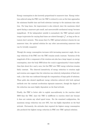 Energy consumption is also inversely proportional to maneuver time. Energy reduc-
tion achieved using the PRC over the TRC is reduced to zero as the time approaches
the minimum feasible time and both solutions converge to the minimum time solu-
tion. For long times, the improvement is also reduced, since the maximum wheel
speed during a maneuver gets small, and unrecoverable mechanical energy becomes
insigniﬁcant. If the independent variable is normalized, the TRC optimal control
torque trajectories for varying ﬁnal times are related through t−2
f , as long as the ac-
tuators don’t saturate. This means that if a TRC optimal solution is known for one
maneuver time, the optimal solution for any other non-saturating maneuver time
can be trivially computed.
Though the energy consumption increases with increasing maneuver angle, the en-
ergy reduction of the PRC over the TRC remains nearly constant. Variation of the
magnitude of the z component of the rotation axis also has a large impact on energy
consumption, since the body MOI about the z-axis is approximately 5 times smaller
than that about the x and y axes, but the PRC over TRC energy reduction remains
fairly constant. The observed insensitivity of energy reduction to rotation angle
and rotation axis suggest that the reduction was relatively independent of ﬁnal atti-
tude, a fact that was conﬁrmed through the computation of large grids of solutions.
These grids also showed signiﬁcant energy reduction achieved with both optimal
methods over the constant acceleration eigenaxis maneuver, though the degree of
the reduction was more highly dependent on the ﬁnal attitude.
Finally, the PRC is better able to exploit non-uniformity in the reaction wheel
MOI than the TRC, since the TRC is indiﬀerent to reaction wheel size because
it does not contain any wheel speed terms. For the examined conﬁguration, the
maximum energy reduction was over 50%, but was highly dependent on the ﬁnal
attitude. Fortunately, the attitudes that required the highest energy consumption
also produced the highest energy reduction in PRC over TRC optimal solutions.
60
 