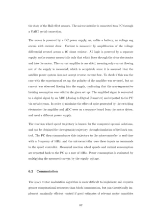 the state of the Hall eﬀect sensors. The microcontroller is connected to a PC through
a UART serial connection.
The motor is powered by a DC power supply, so, unlike a battery, no voltage sag
occurs with current draw. Current is measured by ampliﬁcation of the voltage
diﬀerential created across a 1Ω shunt resistor. All logic is powered by a separate
supply, so the current measured is only that which ﬂows through the drive electronics
and into the motor. The current ampliﬁer is one sided, meaning only current ﬂowing
out of the supply is measured, which is acceptable since it is assumed that the
satellite power system does not accept reverse current ﬂow. To check if this was the
case with the experimental set up, the polarity of the ampliﬁer was reversed, but no
current was observed ﬂowing into the supply, conﬁrming that the non-regenerative
braking assumption was valid in the given set up. The ampliﬁed signal is converted
to a digital signal by an ADC (Analog to Digital Converter) and reported to the PC
via serial stream. In order to minimize the eﬀect of noise generated by the switching
electronics the ampliﬁer and ADC were on a separate board from the motor driver,
and used a diﬀerent power supply.
The reaction wheel speed trajectory is known for the computed optimal solutions,
and can be obtained for the eigenaxis trajectory through simulation of feedback con-
trol. The PC then communicates this trajectory to the microcontroller in real time
with a frequency of 10Hz, and the microcontroller uses these inputs as commands
to the speed controller. Measured reaction wheel speeds and current consumption
are reported back to the PC at a rate of 10Hz. Power consumption is evaluated by
multiplying the measured current by the supply voltage.
6.2 Commutation
The space vector modulation algorithm is more diﬃcult to implement and requires
greater computational resources than block commutation, but can theoretically im-
plement maximally eﬃcient control if good estimates of relevant motor quantities
62
 