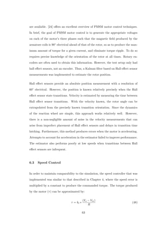 are available. [24] oﬀers an excellent overview of PMSM motor control techniques.
In brief, the goal of PMSM motor control is to generate the appropriate voltages
on each of the motor’s three phases such that the magnetic ﬁeld produced by the
armature coils is 90◦ electrical ahead of that of the rotor, so as to produce the max-
imum amount of torque for a given current, and eliminate torque ripple. To do so
requires precise knowledge of the orientation of the rotor at all times. Rotary en-
coders are often used to obtain this information. However, the test setup only had
hall eﬀect sensors, not an encoder. Thus, a Kalman ﬁlter based on Hall eﬀect sensor
measurements was implemented to estimate the rotor position.
Hall eﬀect sensors provide an absolute position measurement with a resolution of
60◦ electrical. However, the position is known relatively precisely when the Hall
eﬀect sensor state transitions. Velocity is estimated by measuring the time between
Hall eﬀect sensor transitions. With the velocity known, the rotor angle can be
extrapolated from the precisely known transition orientation. Since the dynamics
of the reaction wheel are simple, this approach works relatively well. However,
there is a non-negligible amount of noise in the velocity measurements that can
arise from imperfect placement of Hall eﬀect sensors and delays in transition time
latching. Furthermore, this method produces errors when the motor is accelerating.
Attempts to account for acceleration in the estimator failed to improve performance.
The estimator also performs poorly at low speeds when transitions between Hall
eﬀect sensors are infrequent.
6.3 Speed Control
In order to maintain comparability to the simulation, the speed controller that was
implemented was similar to that described in Chapter 4, where the speed error is
multiplied by a constant to produce the commanded torque. The torque produced
by the motor (τ) can be approximated by:
τ = kt ∗
(Vo − Vm)
R
(48)
63
 