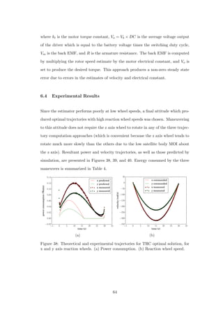 where kt is the motor torque constant, Vo = Vb × DC is the average voltage output
of the driver which is equal to the battery voltage times the switching duty cycle,
Vm is the back EMF, and R is the armature resistance. The back EMF is computed
by multiplying the rotor speed estimate by the motor electrical constant, and Vo is
set to produce the desired torque. This approach produces a non-zero steady state
error due to errors in the estimates of velocity and electrical constant.
6.4 Experimental Results
Since the estimator performs poorly at low wheel speeds, a ﬁnal attitude which pro-
duced optimal trajectories with high reaction wheel speeds was chosen. Maneuvering
to this attitude does not require the z axis wheel to rotate in any of the three trajec-
tory computation approaches (which is convenient because the z axis wheel tends to
rotate much more slowly than the others due to the low satellite body MOI about
the z axis). Resultant power and velocity trajectories, as well as those predicted by
simulation, are presented in Figures 38, 39, and 40. Energy consumed by the three
maneuvers is summarized in Table 4.
−5 0 5 10 15 20 25 30 35
time (s)
−0.02
0.00
0.02
0.04
0.06
0.08
0.10
0.12
0.14
powerconsumption(Watts)
x predicted
y predicted
x measured
y measured
(a)
−5 0 5 10 15 20 25 30 35
time (s)
−350
−300
−250
−200
−150
−100
−50
0
50
velocity(rad/s)
x commanded
y commanded
x measured
y measured
(b)
Figure 38: Theoretical and experimental trajectories for TRC optimal solution, for
x and y axis reaction wheels. (a) Power consumption. (b) Reaction wheel speed.
64
 