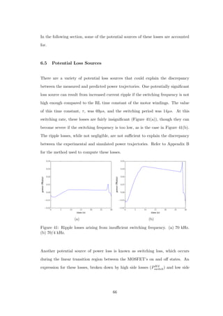 In the following section, some of the potential sources of these losses are accounted
for.
6.5 Potential Loss Sources
There are a variety of potential loss sources that could explain the discrepancy
between the measured and predicted power trajectories. One potentially signiﬁcant
loss source can result from increased current ripple if the switching frequency is not
high enough compared to the RL time constant of the motor windings. The value
of this time constant, τ, was 69µs, and the switching period was 14µs. At this
switching rate, these losses are fairly insigniﬁcant (Figure 41(a)), though they can
become severe if the switching frequency is too low, as is the case in Figure 41(b).
The ripple losses, while not negligible, are not suﬃcient to explain the discrepancy
between the experimental and simulated power trajectories. Refer to Appendix B
for the method used to compute these losses.
0 5 10 15 20 25 30
time (s)
−0.02
−0.01
0.00
0.01
0.02
0.03
0.04
power(Watts)
(a)
0 5 10 15 20 25 30
time (s)
−0.02
−0.01
0.00
0.01
0.02
0.03
0.04
power(Watts)
(b)
Figure 41: Ripple losses arising from insuﬃcient switching frequency. (a) 70 kHz.
(b) 70/4 kHz.
Another potential source of power loss is known as switching loss, which occurs
during the linear transition region between the MOSFET’s on and oﬀ states. An
expression for these losses, broken down by high side losses (PHS
switch) and low side
66
 