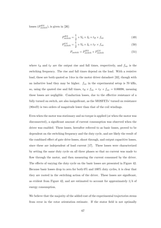 losses (PHS
switch), is given in [26]:
PHS
switch =
1
2
× Vb × Ib × tR × fsw (49)
PLS
switch =
1
2
× Vb × Ib × tF × fsw (50)
Pswitch = PHS
switch + PLS
switch (51)
where tR and tF are the output rise and fall times, respectively, and fsw is the
switching frequency. The rise and fall times depend on the load. With a resistive
load, these are both quoted as 14ns in the motor driver datasheet [33], though with
an inductive load they may be higher. fsw in the experimental setup is 70 kHz,
so, using the quoted rise and fall times, tR × fsw = tF × fsw = 0.00098, meaning
these losses are negligible. Conduction losses, due to the eﬀective resistance of a
fully turned on switch, are also insigniﬁcant, as the MOSFETs’ turned on resistance
(80mΩ) is two orders of magnitude lower than that of the coil windings.
Even when the motor was stationary and no torque is applied (or when the motor was
disconnected), a signiﬁcant amount of current consumption was observed when the
driver was enabled. These losses, hereafter referred to as basic losses, proved to be
dependent on the switching frequency and the duty cycle, and are likely the result of
the combined eﬀect of gate drive losses, shoot through, and output capacitive losses,
since these are independent of load current [17]. These losses were characterized
by setting the same duty cycle on all three phases so that no current was made to
ﬂow through the motor, and then measuring the current consumed by the driver.
The eﬀects of varying the duty cycle on the basic losses are presented in Figure 42.
Because basic losses drop to zero for both 0% and 100% duty cycles, it is clear that
they are rooted in the switching action of the driver. These losses are signiﬁcant,
as evident from Figure 42, and are estimated to account for approximately 1/4 of
energy consumption.
We believe that the majority of the added cost of the experimental trajectories stems
from error in the rotor orientation estimate. If the stator ﬁeld is not optimally
67
 