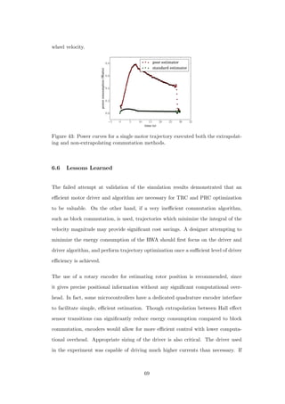 wheel velocity.
−5 0 5 10 15 20 25 30 35
time (s)
0.0
0.2
0.4
0.6
0.8
powerconsumption(Watts)
poor estimator
standard estimator
Figure 43: Power curves for a single motor trajectory executed both the extrapolat-
ing and non-extrapolating commutation methods.
6.6 Lessons Learned
The failed attempt at validation of the simulation results demonstrated that an
eﬃcient motor driver and algorithm are necessary for TRC and PRC optimization
to be valuable. On the other hand, if a very ineﬃcient commutation algorithm,
such as block commutation, is used, trajectories which minimize the integral of the
velocity magnitude may provide signiﬁcant cost savings. A designer attempting to
minimize the energy consumption of the RWA should ﬁrst focus on the driver and
driver algorithm, and perform trajectory optimization once a suﬃcient level of driver
eﬃciency is achieved.
The use of a rotary encoder for estimating rotor position is recommended, since
it gives precise positional information without any signiﬁcant computational over-
head. In fact, some microcontrollers have a dedicated quadrature encoder interface
to facilitate simple, eﬃcient estimation. Though extrapolation between Hall eﬀect
sensor transitions can signiﬁcantly reduce energy consumption compared to block
commutation, encoders would allow for more eﬃcient control with lower computa-
tional overhead. Appropriate sizing of the driver is also critical. The driver used
in the experiment was capable of driving much higher currents than necessary. If
69
 