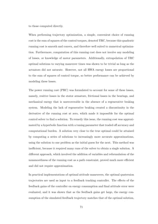 to those computed directly.
When performing trajectory optimization, a simple, convenient choice of running
cost is the sum of squares of the control torques, denoted TRC, because this quadratic
running cost is smooth and convex, and therefore well suited to numerical optimiza-
tion. Furthermore, computation of this running cost does not involve any modeling
of losses, or knowledge of motor parameters. Additionally, extrapolation of TRC
optimal solutions to varying maneuver times was shown to be trivial as long as the
actuators did not saturate. However, not all RWA energy losses are proportional
to the sum of squares of control torque, so better performance can be achieved by
modeling these losses.
The power running cost (PRC) was formulated to account for some of these losses,
namely, resitive losses in the stator armature, frictional losses in the bearings, and
mechanical energy that is unrecoverable in the absence of a regenerative braking
system. Modeling the lack of regenerative braking created a discontinuity in the
derivative of the running cost at zero, which made it impossible for the optimal
control solver to ﬁnd a solution. To remedy this issue, the running cost was approxi-
mated by a hyperbolic function with a tuning parameter that traded oﬀ accuracy and
computational burden. A solution very close to the true optimal could be attained
by computing a series of solutions to increasingly more accurate approximations,
using the solution to one problem as the initial guess for the next. This method was
ineﬃcient, because it required many runs of the solver to obtain a single solution. A
diﬀerent approach, which involved the addition of variables and reformulation of the
nonsmoothness of the running cost as a path constraint, proved much more eﬃcient
and did not require approximation.
In practical implementations of optimal attitude maneuvers, the optimal quaternion
trajectories are used as input to a feedback tracking controller. The eﬀects of the
feedback gains of the controller on energy consumption and ﬁnal attitude error were
evaluated, and it was shown that as the feedback gains get large, the energy con-
sumption of the simulated feedback trajectory matches that of the optimal solution,
71
 
