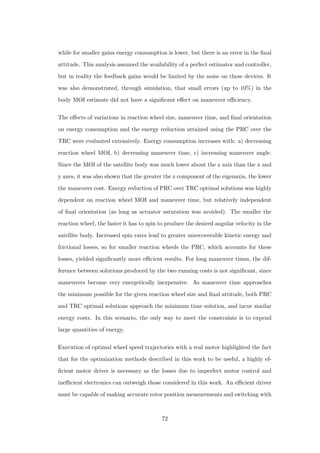 while for smaller gains energy consumption is lower, but there is an error in the ﬁnal
attitude. This analysis assumed the availability of a perfect estimator and controller,
but in reality the feedback gains would be limited by the noise on these devices. It
was also demonstrated, through simulation, that small errors (up to 10%) in the
body MOI estimate did not have a signiﬁcant eﬀect on maneuver eﬃciency.
The eﬀects of variations in reaction wheel size, maneuver time, and ﬁnal orientation
on energy consumption and the energy reduction attained using the PRC over the
TRC were evaluated extensively. Energy consumption increases with: a) decreasing
reaction wheel MOI, b) decreasing maneuver time, c) increasing maneuver angle.
Since the MOI of the satellite body was much lower about the z axis than the x and
y axes, it was also shown that the greater the z component of the eigenaxis, the lower
the maneuver cost. Energy reduction of PRC over TRC optimal solutions was highly
dependent on reaction wheel MOI and maneuver time, but relatively independent
of ﬁnal orientation (as long as actuator saturation was avoided). The smaller the
reaction wheel, the faster it has to spin to produce the desired angular velocity in the
satellite body. Increased spin rates lead to greater unrecoverable kinetic energy and
frictional losses, so for smaller reaction wheels the PRC, which accounts for these
losses, yielded signiﬁcantly more eﬃcient results. For long maneuver times, the dif-
ference between solutions produced by the two running costs is not signiﬁcant, since
maneuvers become very energetically inexpensive. As maneuver time approaches
the minimum possible for the given reaction wheel size and ﬁnal attitude, both PRC
and TRC optimal solutions approach the minimum time solution, and incur similar
energy costs. In this scenario, the only way to meet the constraints is to expend
large quantities of energy.
Execution of optimal wheel speed trajectories with a real motor highlighted the fact
that for the optimization methods described in this work to be useful, a highly ef-
ﬁcient motor driver is necessary as the losses due to imperfect motor control and
ineﬃcient electronics can outweigh those considered in this work. An eﬃcient driver
must be capable of making accurate rotor position measurements and switching with
72
 