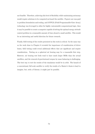 not feasible. Therefore, achieving this level of ﬂexibility while maintaining autonomy
would require solutions to be computed on-board the satellite. If great care was paid
to problem formulation and scaling, and if FPGA (Field Programmable Gate Array)
technology was leveraged to allow for highly customizable computational logic, then
it may be possible to create a computer capable of solving the optimal energy attitude
control problem in a reasonable amount of time aboard a small satellite. This would
be an interesting and useful direction for future research.
Finally, ﬁeld testing of the results presented in this work is critical. In the same way
as the work done in Chapter 6 revealed the importance of consideration of driver
losses, ﬁeld testing could reveal additional eﬀects that are signiﬁcant and require
consideration. Testing on a spherical air bearing may be a reasonable ﬁrst step.
However, air bearing test beds tend to have much larger MOIs than the actual
satellites, and the removal of gravitational torques by mass balancing is challenging.
The best way to test the results of the simulation would be in orbit. The launch of
a conventional, full scale satellite to verify the results of a Master’s thesis is hard to
imagine, but, with a Cubesat, it might just be possible.
74
 