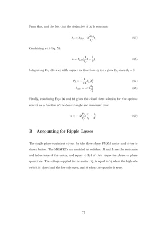 From this, and the fact that the derivative of λ2 is constant:
λ2 = λ2,0 − 2
λ2,0
tf
t (65)
Combining with Eq. 55:
u = λ2,0(
1
tf
t −
1
2
) (66)
Integrating Eq. 66 twice with respect to time from t0 to tf gives θf , since θ0 = 0.
θf = −
1
12
λ2,0t2
f (67)
λ2,0 = −12
θf
t2
f
(68)
Finally, combining Eq.s 66 and 68 gives the closed form solution for the optimal
control as a function of the desired angle and maneuver time:
u = −12
θf
t2
f
(
t
tf
−
1
2
) (69)
B Accounting for Ripple Losses
The single phase equivalent circuit for the three phase PMSM motor and driver is
shown below. The MOSFETs are modeled as switches. R and L are the resistance
and inductance of the motor, and equal to 3/4 of their respective phase to phase
quantities. The voltage supplied to the motor, Vp, is equal to Vb when the high side
switch is closed and the low side open, and 0 when the opposite is true.
77
 
