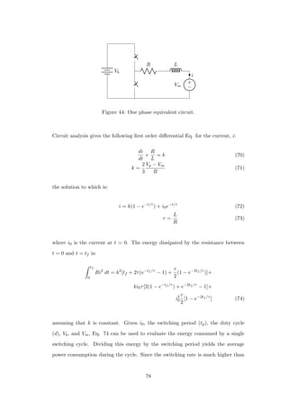 Vb
R L
+
−Vm
i
Figure 44: One phase equivalent circuit.
Circuit analysis gives the following ﬁrst order diﬀerential Eq. for the current, i:
di
dt
+
R
L
= k (70)
k =
2
3
Vp − Vm
R
(71)
the solution to which is:
i = k(1 − e−t/τ
) + i0e−t/τ
(72)
τ =
L
R
(73)
where i0 is the current at t = 0. The energy dissipated by the resistance between
t = 0 and t = tf is:
tf
0
Ri2
dt = k2
[tf + 2τ(e−tf /τ
− 1) +
τ
2
(1 − e−2tf /τ
)]+
ki0τ[2(1 − e−tf /τ
) + e−2tf /τ
− 1]+
i2
0
τ
2
[1 − e−2tf /τ
] (74)
assuming that k is constant. Given i0, the switching period (tp), the duty cycle
(d), Vb, and Vm, Eq. 74 can be used to evaluate the energy consumed by a single
switching cycle. Dividing this energy by the switching period yields the average
power consumption during the cycle. Since the switching rate is much higher than
78
 