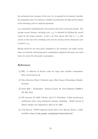 the mechanical time constant of the rotor, Vm is assumed to be constant, therefore
the assumption that k is constant is satisﬁed, provided that the high and low phases
of the switching cycle are analyzed separately.
Vm is obtained by multiplying the rotor speed by the motor’s electrical constant. The
average current during a switching cycle, iavg, is obtained by dividing the control
torque by the torque constant. d and i0 are then chosen such that i0 = if (the
current at the end of the switching cycle) and the average current during the cycle
is equal to iavg.
Having solved for the total power dissipated in the resistance, the ripple current
losses are found by subtracting power consumption computed with some very small
value of tp from the total power consumption.
References
[1] HSL. A collection of Fortran codes for large scale scientiﬁc computation.
http://www.hsl.rl.ac.uk.
[2] Micro Reaction Wheel. Technical report, Blue Canyon Technologies, Boulder,
Colorado.
[3] Series 2610 ... B Datasheet. Technical report, Dr. Fritz Faulhaber GMBH &
CO. KG, 2014.
[4] P.R. Amestoy, I.S. Duﬀ, J. Koster, and J.-Y. L’Excellent. A fully asynchronous
multifrontal solver using distributed dynamic scheduling. SIAM Journal of
Matrix Analysis and Applications, 23(1):15–41, 2001.
[5] V.M. Becerra. PSOPT Optimal Control Solver User Manual. Release 3, 2010.
Available: http://code.google.com/p/psopt/downloads/list”.
79
 