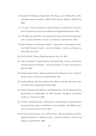 [6] Nazareth S. Bedrossian, Sagar Bhatt, Wei Kang, and I. Michael Ross. Zero-
propellant maneuver guidance. IEEE Control Systems Magazine, 29(5):53–73,
2009.
[7] J.T. Betts. Practical Methods for Optimal Control and Estimation Using Non-
linear Programming. Society for Industrial and Applied Mathematics, 2010.
[8] K.D. Bilimoria and B. Wei. Time-optimal three-axis reorientation of rigid space-
craft. Journal of Guidance, Control, and Dynamics, 16(3):446–452, 1993.
[9] Robin Blenden and Hanspeter Schaub. Regenerative Power-Optimal Reac-
tion Wheel Attitude Control. Journal of Guidance, Control, and Dynamics,
35(4):1208–1217, 2012.
[10] Cal Poly SLO. Cubesat Design Speciﬁcation (Rev 13), 2015.
[11] John L Crassidis, F. Landis Markley, and Yang Cheng. A Survey of Nonlinear
Attitude Estimation Methods. Journal of Guidance, Control, and Dynamics,
30:12–28, 2007.
[12] Michael James Develle. Optimal Attitude Control Management For A Cubesat.
Master’s thesis, University of Central Florida, 2011.
[13] Andrew Fleming. Real-Time Optimal Slew Maneuver Design and control. Mas-
ter’s thesis, Naval Postgraduate School, 2004.
[14] Andrew Fleming, Pooya Sekhavat, and I Michael Ross. On The Minimum-Time
Reorientation of a Rigid Body. In AIAA Guidance, Navigation, and Control
Conference, Chicago, IL, 2009.
[15] E. Gill, P. Sundaramoorthy, J. Bouwmeester, B. Zandbergen, and R. Reinhard.
Formation ﬂying within a constellation of nano-satellites: The QB50 mission.
Acta Astronautica, 82(1):110–117, 2013.
[16] Qi Gong, Fariba Fahroo, and I. Michael Ross. Spectral Algorithm for Pseu-
dospectral Methods in Optimal Control. Journal of Guidance, Control, and
Dynamics, 31(3):460–471, 2008.
80
 