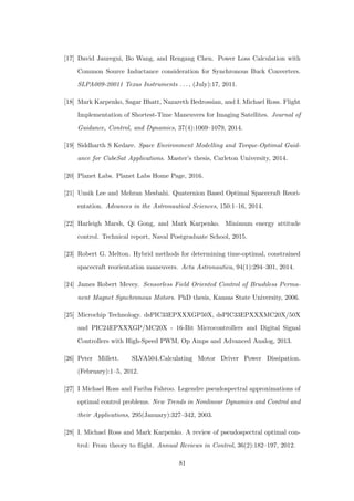 [17] David Jauregui, Bo Wang, and Rengang Chen. Power Loss Calculation with
Common Source Inductance consideration for Synchronous Buck Converters.
SLPA009-20011 Texas Instruments . . . , (July):17, 2011.
[18] Mark Karpenko, Sagar Bhatt, Nazareth Bedrossian, and I. Michael Ross. Flight
Implementation of Shortest-Time Maneuvers for Imaging Satellites. Journal of
Guidance, Control, and Dynamics, 37(4):1069–1079, 2014.
[19] Siddharth S Kedare. Space Environment Modelling and Torque-Optimal Guid-
ance for CubeSat Applications. Master’s thesis, Carleton University, 2014.
[20] Planet Labs. Planet Labs Home Page, 2016.
[21] Unsik Lee and Mehran Mesbahi. Quaternion Based Optimal Spacecraft Reori-
entation. Advances in the Astronautical Sciences, 150:1–16, 2014.
[22] Harleigh Marsh, Qi Gong, and Mark Karpenko. Minimum energy attitude
control. Technical report, Naval Postgraduate School, 2015.
[23] Robert G. Melton. Hybrid methods for determining time-optimal, constrained
spacecraft reorientation maneuvers. Acta Astronautica, 94(1):294–301, 2014.
[24] James Robert Mevey. Sensorless Field Oriented Control of Brushless Perma-
nent Magnet Synchronous Motors. PhD thesis, Kansas State University, 2006.
[25] Microchip Technology. dsPIC33EPXXXGP50X, dsPIC33EPXXXMC20X/50X
and PIC24EPXXXGP/MC20X - 16-Bit Microcontrollers and Digital Signal
Controllers with High-Speed PWM, Op Amps and Advanced Analog, 2013.
[26] Peter Millett. SLVA504 Calculating Motor Driver Power Dissipation.
(February):1–5, 2012.
[27] I Michael Ross and Fariba Fahroo. Legendre pseudospectral approximations of
optimal control problems. New Trends in Nonlinear Dynamics and Control and
their Applications, 295(January):327–342, 2003.
[28] I. Michael Ross and Mark Karpenko. A review of pseudospectral optimal con-
trol: From theory to ﬂight. Annual Reviews in Control, 36(2):182–197, 2012.
81
 