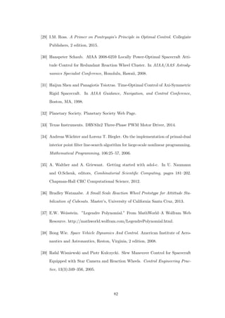 [29] I.M. Ross. A Primer on Pontryagin’s Principle in Optimal Control. Collegiate
Publishers, 2 edition, 2015.
[30] Hanspeter Schaub. AIAA 2008-6259 Locally Power-Optimal Spacecraft Atti-
tude Control for Redundant Reaction Wheel Cluster. In AIAA/AAS Astrody-
namics Specialist Conference, Honolulu, Hawaii, 2008.
[31] Haijun Shen and Panagiotis Tsiotras. Time-Optimal Control of Axi-Symmetric
Rigid Spacecraft. In AIAA Guidance, Navigation, and Control Conference,
Boston, MA, 1998.
[32] Planetary Society. Planetary Society Web Page.
[33] Texas Instruments. DRV83x2 Three-Phase PWM Motor Driver, 2014.
[34] Andreas W¨achter and Lorenz T. Biegler. On the implementation of primal-dual
interior point ﬁlter line-search algorithm for large-scale nonlinear programming.
Mathematical Programming, 106:25–57, 2006.
[35] A. Walther and A. Griewant. Getting started with adol-c. In U. Naumann
and O.Schenk, editors, Combinatorial Scientiﬁc Computing, pages 181–202.
Chapman-Hall CRC Computational Science, 2012.
[36] Bradley Watanabe. A Small Scale Reaction Wheel Prototype for Attittude Sta-
bilization of Cubesats. Master’s, University of California Santa Cruz, 2013.
[37] E.W. Weisstein. ”Legendre Polynomial.” From MathWorld–A Wolfram Web
Resource. http://mathworld.wolfram.com/LegendrePolynomial.html.
[38] Bong Wie. Space Vehicle Dynamics And Control. American Institute of Aero-
nautics and Astronautics, Reston, Virginia, 2 edition, 2008.
[39] Rafal Wisniewski and Piotr Kulczycki. Slew Maneuver Control for Spacecraft
Equipped with Star Camera and Reaction Wheels. Control Engineering Prac-
tice, 13(3):349–356, 2005.
82
 