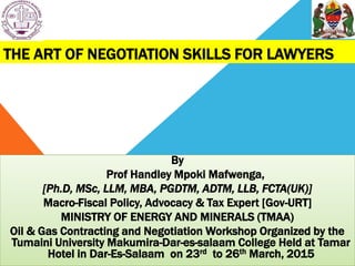 THE ART OF NEGOTIATION SKILLS FOR LAWYERS
By
Prof Handley Mpoki Mafwenga,
[Ph.D, MSc, LLM, MBA, PGDTM, ADTM, LLB, FCTA(UK)]
Macro-Fiscal Policy, Advocacy & Tax Expert [Gov-URT]
MINISTRY OF ENERGY AND MINERALS (TMAA)
Oil & Gas Contracting and Negotiation Workshop Organized by the
Tumaini University Makumira-Dar-es-salaam College Held at Tamar
Hotel in Dar-Es-Salaam on 23rd to 26th March, 2015
 