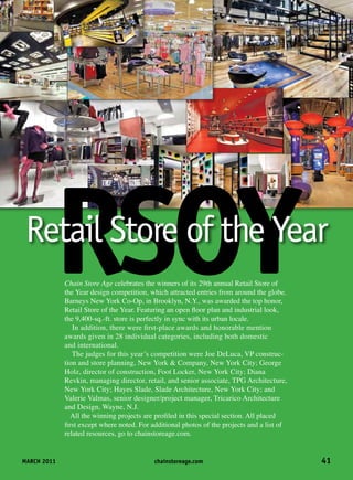 MARCH 2011	 chainstoreage.com	 41
Chain Store Age celebrates the winners of its 29th annual Retail Store of
the Year design competition, which attracted entries from around the globe.
Barneys New York Co-Op, in Brooklyn, N.Y., was awarded the top honor,
Retail Store of the Year. Featuring an open floor plan and industrial look,
the 9,400-sq.-ft. store is perfectly in sync with its urban locale.
In addition, there were first-place awards and honorable mention
awards given in 28 individual categories, including both domestic
and international.
The judges for this year’s competition were Joe DeLuca, VP construc-
tion and store planning, New York & Company, New York City; George
Holz, director of construction, Foot Locker, New York City; Diana
Revkin, managing director, retail, and senior associate, TPG Architecture,
New York City; Hayes Slade, Slade Architecture, New York City; and
Valerie Valmas, senior designer/project manager, Tricarico Architecture
and Design, Wayne, N.J.
All the winning projects are profiled in this special section. All placed
first except where noted. For additional photos of the projects and a list of
related resources, go to chainstoreage.com.
RSOYRetail Store of the Year
 