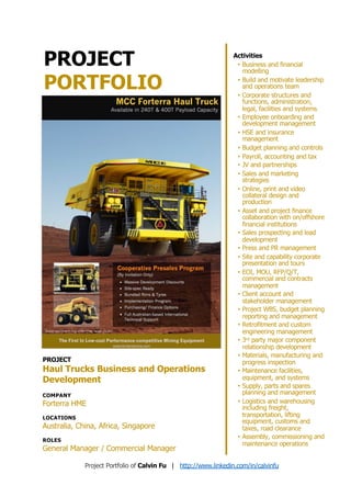 PROJECT
PORTFOLIO
PROJECT
Haul Trucks Business and Operations
Development
COMPANY
Forterra HME
LOCATIONS
Australia, China, Africa, Singapore
ROLES
General Manager / Commercial Manager
Activities
• Business and financial
modelling
• Build and motivate leadership
and operations team
• Corporate structures and
functions, administration,
legal, facilities and systems
• Employee onboarding and
development management
• HSE and insurance
management
• Budget planning and controls
• Payroll, accounting and tax
• JV and partnerships
• Sales and marketing
strategies
• Online, print and video
collateral design and
production
• Asset and project finance
collaboration with on/offshore
financial institutions
• Sales prospecting and lead
development
• Press and PR management
• Site and capability corporate
presentation and tours
• EOI, MOU, RFP/Q/T,
commercial and contracts
management
• Client account and
stakeholder management
• Project WBS, budget planning
reporting and management
• Retrofitment and custom
engineering management
• 3rd party major component
relationship development
• Materials, manufacturing and
progress inspection
• Maintenance facilities,
equipment, and systems
• Supply, parts and spares
planning and management
• Logistics and warehousing
including freight,
transportation, lifting
equipment, customs and
taxes, road clearance
• Assembly, commissioning and
maintenance operations
Project Portfolio of Calvin Fu | http://www.linkedin.com/in/calvinfu
 