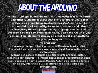 The new prototype board, the Arduino, created by Massimo Banzi
and other founders, is a low cost microcontroller board that
allows to do great things in electronics. An Arduino can be
connected to all kind of lights, motors, sensors and other
devices; easy-to-learn programming language can be used to
program how the new creation behaves. Using the Arduino, you
can build an interactive display or a mobile robot or anything
that you can imagine.
INGLESE
TRADUZIONE
Il nuovo prototipo di Arduino creato da Massimo Banzi ed altri
fondatori, è un microprocessore che permette di fare grandi cose in
elettrotecnica.
Arduino può essere collegata a più tipi di fonti luminose, motori,
sensori ed altri apparati; il semplice linguaggio di programmazione può
essere adattato a nuovi bisogni. Usando Arduino è possibile ottenere
un display interattivo o un robot funzionale o ogni altra cosa
immaginabile.
 
