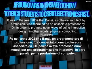 It was in the year 2002 that Banzi, a software architect by
profession, was recruited as an associate professor by
IDII in order to promote novel ways of doing interactive
design, in other words, physical computing.
TRADUZIONE
Fu nell’anno 2002 che Banzi, un programmatore di
professione, fu riconosciuto come professore
associato da IDII poiché aveva promosso nuovi
metodi per una programmazione interattiva, in altre
parole, per la produzione di computer.
INGLESE
 