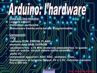 • Cosa può fare Arduino:
• Leggere sensori
• Controllare periferiche
• Comunicare tramite porta seriale Programmabile
• Componenti:
• CPU
• memoria ROM, EPROM, FLASH –
• memoria dati: RAM, EEPROM
• oscillatore fino a 16 MHz (materiale piezoelettrico. In questo
caso un quarzo, ma può essere anche ceramico.)
• porte I/O
• componenti aggiuntivi: ADC, DAC, contatori, timer...
• Stabilizzatore di tensione Output: 5V o 3.3V - Corrente massima
fino a 800 mA
FISICA
Prof. Vincenzo Marotta
 