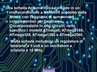 Una scheda Arduino tipica consiste in un
microcontrollore a 8-bit AVR prodotto dalla
Atmel, con l'aggiunta di componenti
complementari per facilitarne
l'incorporazione in altri circuiti; nello
specifico i modelli ATmega8, ATmega168,
ATmega328, ATmega1280 e ATmega2560.
FISICA
Molte schede includono un regolatore di
tensione a 5 volt e un oscillatore a
cristallo a 16 MHz,
 