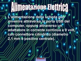 • L'alimentazione della scheda può
avvenire attraverso la porta USB del
computer, oppure attraverso un
adattatore in corrente continua a 9 volt,
con connettore cilindrico (diametro
2,1 mm e positivo centrale).
FISICA
 