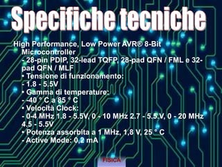 High Performance, Low Power AVR® 8-Bit
Microcontroller
- 28-pin PDIP, 32-lead TQFP, 28-pad QFN / FML e 32-
pad QFN / MLF
• Tensione di funzionamento:
- 1.8 - 5.5V
• Gamma di temperature:
- -40 ° C a 85 ° C
• Velocità Clock:
- 0-4 MHz 1.8 - 5.5V, 0 - 10 MHz 2.7 - 5.5.V, 0 - 20 MHz
4.5 - 5.5V
• Potenza assorbita a 1 MHz, 1,8 V, 25 ° C
- Active Mode: 0,2 mA
FISICA
 