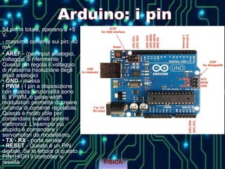 54 pin in totale, operano a +5
V.
- massima corrente sui pin: 40
mA
• AREF - (per input analogici,
voltaggio di riferimento )
Questo pin regola il voltaggio
di massima risoluzione degli
input analogici
• GND - massa
• PWM - I pin a disposizione
con questa funzionalità sono
6. Il PWM, o pulse width
modulation permette di creare
un'onda di corrente regolabile.
Questa è molto utile per
comandare svariati sistemi
elettronici. L'esempio più
stupido è comandare i
servomotori da modellismo.
• TX - RX - porta seriale
• RESET - Questo è un PIN
digitale. Se la lettura di questo
PIN=HIGH il controller si
resetta FISICA
 