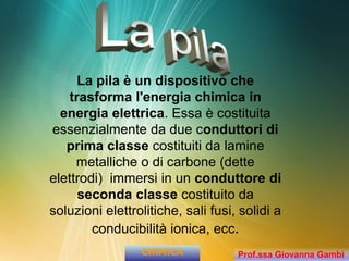 La pila è un dispositivo che
trasforma l'energia chimica in
energia elettrica. Essa è costituita
essenzialmente da due conduttori di
prima classe costituiti da lamine
metalliche o di carbone (dette
elettrodi) immersi in un conduttore di
seconda classe costituito da
soluzioni elettrolitiche, sali fusi, solidi a
conducibilità ionica, ecc.
CHIMICA Prof.ssa Giovanna Gambi
 
