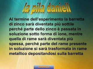 Al termine dell’esperimento la barretta
di zinco sarà diventata più sottile
perché parte dello zinco è passata in
soluzione sotto forma di ione, mentre
quella di rame sarà diventata più
spessa, perché parte del rame presente
in soluzione si sarà trasformata in rame
metallico depositandosi sulla barretta
CHIMICA
 