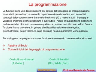 La programmazione
Le funzioni sono uno degli strumenti più potenti del linguaggio di programmazione,
esse infatti permettono un notevole risparmio e riuso del codice, con immediati
vantaggi del programmatore. Le funzioni esistono più o meno in tutti i linguaggi e
vengono chiamate anche procedure o subroutine . Alcuni linguaggi fanno distinzione
tra funzioni che ritornano un valore e quelle che, invece, non ritornano valori. Se una
funzione ritorna un valore, in genere si utilizza l’istruzione return seguita,
eventualmente, da un valore. In caso contrario nessun parametro viene passato.
Per sviluppare un programma o una funzione è necessario ricorrere a due strumenti:
 Algebra di Boole
 Costrutti tipici del linguaggio di programmazione
Costrutti condizionali Costrutti iterativi
(if, if else ) (Do , While ,For )
MATEMATICA Prof.ssa Roberta de Cesare
 