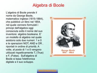 Algebra di Boole
L’algebra di Boole prende il
nome da George Boole,
matematico inglese (1815-1864),
che pubblicò un libro nel 1854,
nel quale vennero formulati i
principi dell'algebra oggi
conosciuta sotto il nome del suo
inventore: algebra booleana. E’
un modello di algebra nel quale
esistono solo due numeri: 1 e 0
e le operazioni NOT, AND e OR ,
riportati in ordine di priorità. A
volte, al posto di 1 e 0 vengono
utilizzati rispettivamente T, (True)
e F, (False). Sull'algebra di
Boole si basa l'elettronica
digitale e il suo sviluppo.
MATEMATICA
 