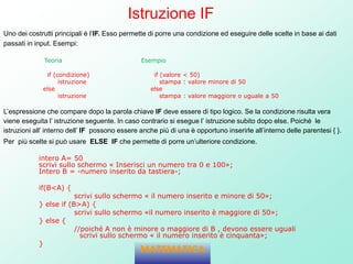 Istruzione IF
Uno dei costrutti principali è l’IF. Esso permette di porre una condizione ed eseguire delle scelte in base ai dati
passati in input. Esempi:
Teoria Esempio
if (condizione) if (valore < 50)
istruzione stampa : valore minore di 50
else else
istruzione stampa : valore maggiore o uguale a 50
L’espressione che compare dopo la parola chiave IF deve essere di tipo logico. Se la condizione risulta vera
viene eseguita l’ istruzione seguente. In caso contrario si esegue l’ istruzione subito dopo else. Poiché le
istruzioni all’ interno dell’ IF possono essere anche più di una è opportuno inserirle all’interno delle parentesi { }.
Per più scelte si può usare ELSE IF che permette di porre un’ulteriore condizione.
intero A= 50
scrivi sullo schermo « Inserisci un numero tra 0 e 100»;
Intero B = -numero inserito da tastiera-;
if(B<A) {
scrivi sullo schermo « il numero inserito e minore di 50»;
} else if (B>A) {
scrivi sullo schermo «il numero inserito è maggiore di 50»;
} else {
//poiché A non è minore o maggiore di B , devono essere uguali
scrivi sullo schermo « il numero inserito è cinquanta»;
}
MATEMATICA
 