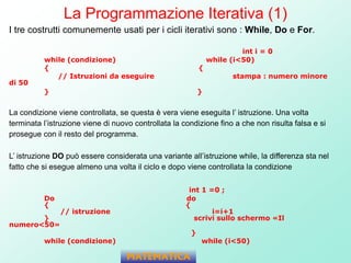 La Programmazione Iterativa (1)
I tre costrutti comunemente usati per i cicli iterativi sono : While, Do e For.
int i = 0
while (condizione) while (i<50)
{ {
// Istruzioni da eseguire stampa : numero minore
di 50
} }
La condizione viene controllata, se questa è vera viene eseguita l’ istruzione. Una volta
terminata l’istruzione viene di nuovo controllata la condizione fino a che non risulta falsa e si
prosegue con il resto del programma.
L’ istruzione DO può essere considerata una variante all’istruzione while, la differenza sta nel
fatto che si esegue almeno una volta il ciclo e dopo viene controllata la condizione
int 1 =0 ;
Do do
{ {
// istruzione i=i+1
} scrivi sullo schermo «Il
numero<50»
}
while (condizione) while (i<50)
MATEMATICA
 