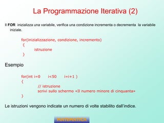 La Programmazione Iterativa (2)
Il FOR inizializza una variabile, verifica una condizione incrementa o decrementa la variabile
iniziale.
for(inizializzazione, condizione, incremento)
{
istruzione
}
Esempio
for(int i=0 i<50 i=i+1 )
{
// istruzione
scrivi sullo schermo «Il numero minore di cinquanta»
}
Le istruzioni vengono indicate un numero di volte stabilito dall’indice.
MATEMATICA
 