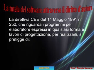 La direttiva CEE del 14 Maggio 1991 n°
250, che riguarda i programmi per
elaboratore espressi in qualsiasi forma e i
lavori di progettazione, per realizzarli, si
prefigge di:
DIRITTO Prof. Ercole Arcone
 