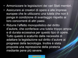 • Armonizzare le legislazioni dei vari Stati membri.
• Assicurare ai creatori di opere e alle imprese
europee che le utilizzano una tutela che non li
ponga in condizione di svantaggio rispetto ai
loro concorrenti di altri paesi.
• Ridurre l’effetto monopolistico del diritto
d’autore, che conferisce una tutela troppo ampia
e di durata eccessiva per questo tipo di opere.
Tutto questo è scaturito dalla necessità di
adattare la legislazione sul diritto d’autore ai
progressi della tecnologia. Inoltre è stata
proposta una repressione della pirateria
mediante pene più severe.
DIRITTO
 