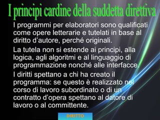 I programmi per elaboratori sono qualificati
come opere letterarie e tutelati in base al
diritto d’autore, perché originali.
La tutela non si estende ai principi, alla
logica, agli algoritmi e al linguaggio di
programmazione nonché alle interfacce.
I diritti spettano a chi ha creato il
programma: se questo è realizzato nel
corso di lavoro subordinato o di un
contratto d’opera spettano al datore di
lavoro o al committente.
DIRITTO
 
