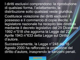 I diritti esclusivi comprendono: la riproduzione
di qualsiasi forma, l’adattamento, la
distribuzione sotto qualsiasi veste giuridica.
Costituisce violazione dei diritti esclusivi il
possesso e il commercio di copie illecite. Il
legislatore nazionale ha recepito tale direttiva
mediante il decreto legislativo del 29 Dicembre
1992 n°518 che aggiorna la Legge del 22
Aprile 1943 n°633 detta Legge sul Diritto
d’autore.
Successivamente, la Legge n°248 del 18
Agosto 2000 ha rafforzato la protezione del
diritto d’autore, inasprendo le sanzioni penali.
DIRITTO
 