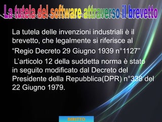 La tutela delle invenzioni industriali è il
brevetto, che legalmente si riferisce al
“Regio Decreto 29 Giugno 1939 n°1127”
L’articolo 12 della suddetta norma è stato
in seguito modificato dal Decreto del
Presidente della Repubblica(DPR) n°338 del
22 Giugno 1979.
DIRITTO
 