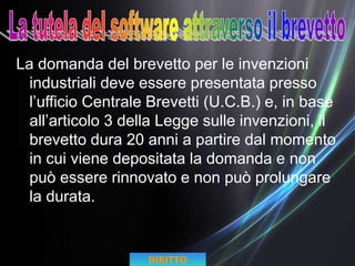 La domanda del brevetto per le invenzioni
industriali deve essere presentata presso
l’ufficio Centrale Brevetti (U.C.B.) e, in base
all’articolo 3 della Legge sulle invenzioni, il
brevetto dura 20 anni a partire dal momento
in cui viene depositata la domanda e non
può essere rinnovato e non può prolungare
la durata.
DIRITTO
 